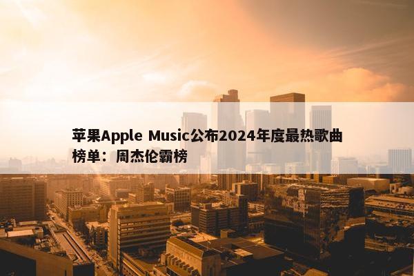 苹果Apple Music公布2024年度最热歌曲榜单：周杰伦霸榜