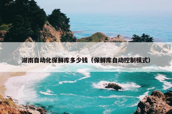 湖南自动化保鲜库多少钱（保鲜库自动控制模式）