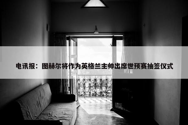 电讯报：图赫尔将作为英格兰主帅出席世预赛抽签仪式