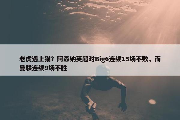 老虎遇上猫？阿森纳英超对Big6连续15场不败，而曼联连续9场不胜