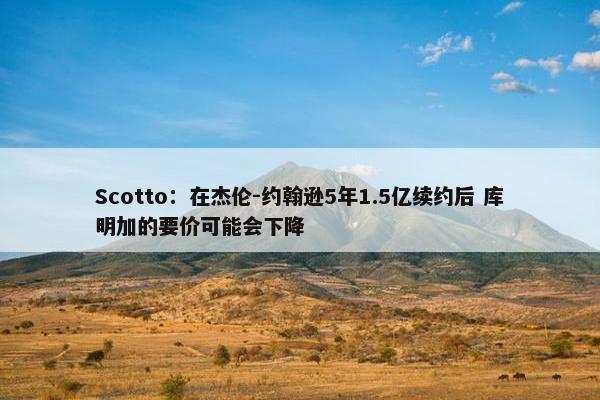 Scotto：在杰伦-约翰逊5年1.5亿续约后 库明加的要价可能会下降