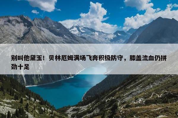 别叫他黛玉！贝林厄姆满场飞奔积极防守，膝盖流血仍拼劲十足