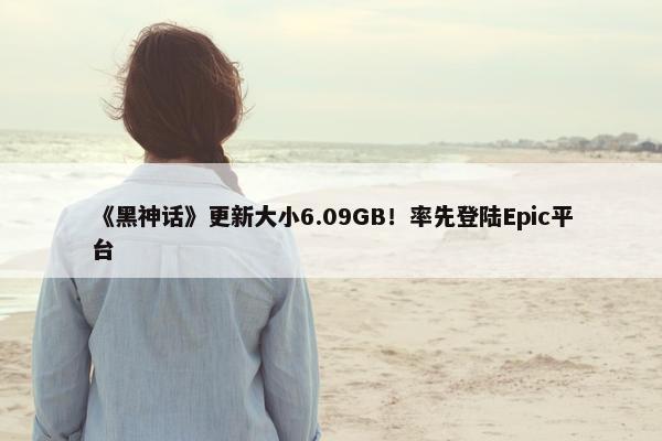 《黑神话》更新大小6.09GB！率先登陆Epic平台