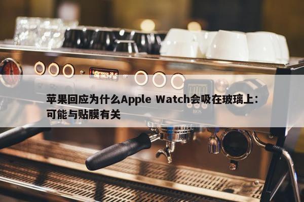 苹果回应为什么Apple Watch会吸在玻璃上：可能与贴膜有关