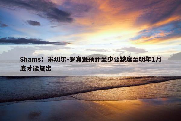 Shams：米切尔-罗宾逊预计至少要缺席至明年1月底才能复出