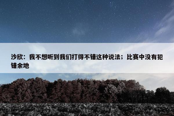 沙欣：我不想听到我们打得不错这种说法；比赛中没有犯错余地