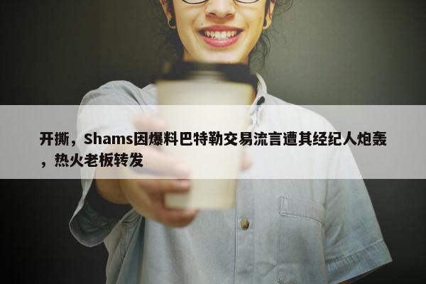 开撕，Shams因爆料巴特勒交易流言遭其经纪人炮轰，热火老板转发