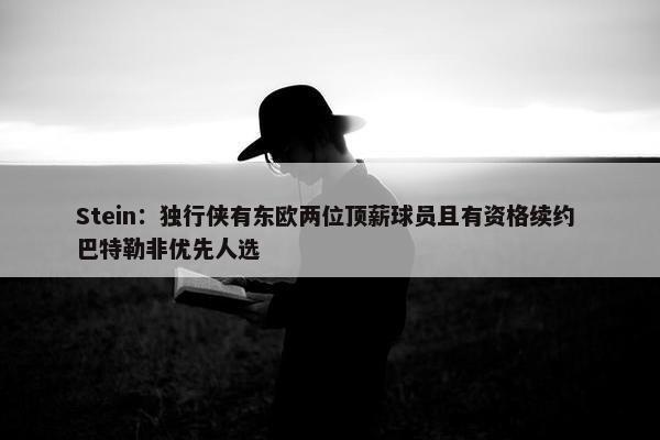 Stein：独行侠有东欧两位顶薪球员且有资格续约 巴特勒非优先人选