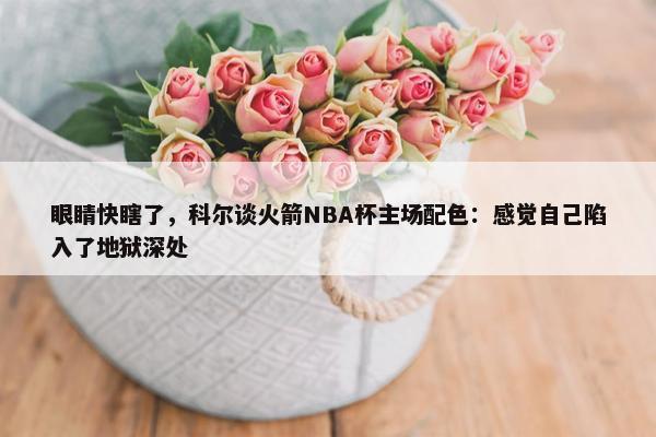 眼睛快瞎了，科尔谈火箭NBA杯主场配色：感觉自己陷入了地狱深处