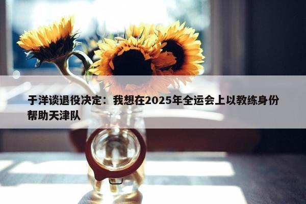 于洋谈退役决定：我想在2025年全运会上以教练身份帮助天津队