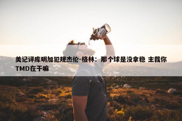 美记评库明加犯规杰伦-格林：那个球是没拿稳 主裁你TMD在干嘛