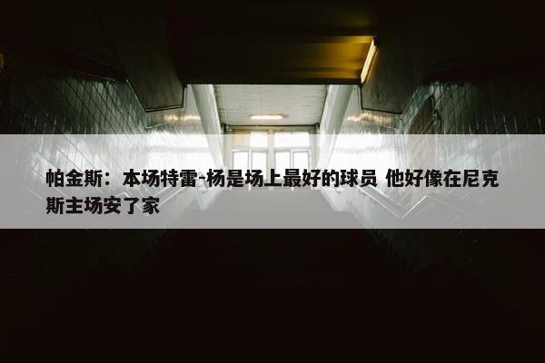 帕金斯：本场特雷-杨是场上最好的球员 他好像在尼克斯主场安了家