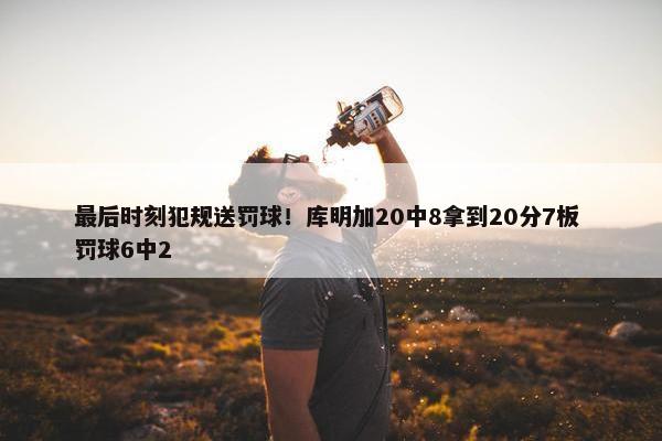 最后时刻犯规送罚球！库明加20中8拿到20分7板 罚球6中2