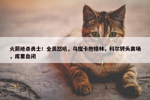 火箭绝杀勇士！全员怒吼，乌度卡抱格林，科尔转头离场，库里自闭