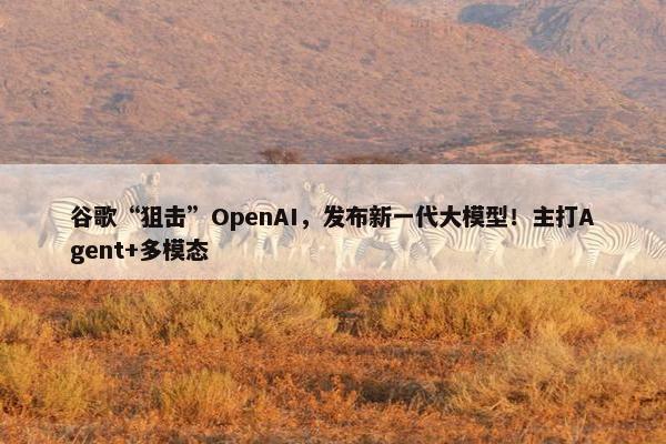 谷歌“狙击”OpenAI，发布新一代大模型！主打Agent+多模态